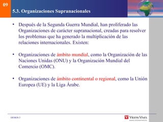 DEMOS 3
5.3. Organizaciones Supranacionales
• Después de la Segunda Guerra Mundial, han proliferado las
Organizaciones de carácter supranacional, creadas para resolver
los problemas que ha generado la multiplicación de las
relaciones internacionales. Existen:
• Organizaciones de ámbito mundial, como la Organización de las
Naciones Unidas (ONU) y la Organización Mundial del
Comercio (OMC).
• Organizaciones de ámbito continental o regional, como la Unión
Europea (UE) y la Liga Árabe.
09
 