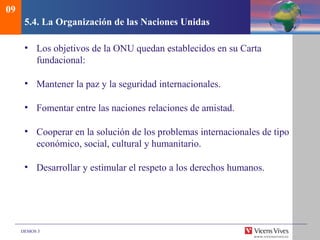 DEMOS 3
5.4. La Organización de las Naciones Unidas
• Los objetivos de la ONU quedan establecidos en su Carta
fundacional:
• Mantener la paz y la seguridad internacionales.
• Fomentar entre las naciones relaciones de amistad.
• Cooperar en la solución de los problemas internacionales de tipo
económico, social, cultural y humanitario.
• Desarrollar y estimular el respeto a los derechos humanos.
09
 