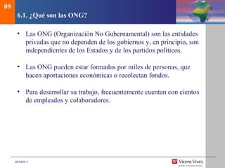 DEMOS 3
6.1. ¿Qué son las ONG?
• Las ONG (Organización No Gubernamental) son las entidades
privadas que no dependen de los gobiernos y, en principio, son
independientes de los Estados y de los partidos políticos.
• Las ONG pueden estar formadas por miles de personas, que
hacen aportaciones económicas o recolectan fondos.
• Para desarrollar su trabajo, frecuentemente cuentan con cientos
de empleados y colaboradores.
09
 