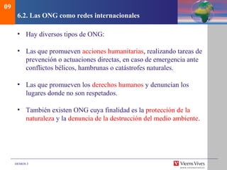 DEMOS 3
6.2. Las ONG como redes internacionales
• Hay diversos tipos de ONG:
• Las que promueven acciones humanitarias, realizando tareas de
prevención o actuaciones directas, en caso de emergencia ante
conflictos bélicos, hambrunas o catástrofes naturales.
• Las que promueven los derechos humanos y denuncian los
lugares donde no son respetados.
• También existen ONG cuya finalidad es la protección de la
naturaleza y la denuncia de la destrucción del medio ambiente.
09
 