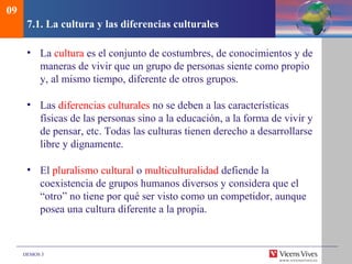 DEMOS 3
7.1. La cultura y las diferencias culturales
• La cultura es el conjunto de costumbres, de conocimientos y de
maneras de vivir que un grupo de personas siente como propio
y, al mismo tiempo, diferente de otros grupos.
• Las diferencias culturales no se deben a las características
físicas de las personas sino a la educación, a la forma de vivir y
de pensar, etc. Todas las culturas tienen derecho a desarrollarse
libre y dignamente.
• El pluralismo cultural o multiculturalidad defiende la
coexistencia de grupos humanos diversos y considera que el
“otro” no tiene por qué ser visto como un competidor, aunque
posea una cultura diferente a la propia.
09
 
