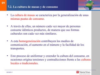 DEMOS 3
7.2. La cultura de masas y de consumo
• La cultura de masas se caracteriza por la generalización de unas
mismas pautas de consumo.
• A través de ellas, un número cada vez mayor de personas
consume idénticos productos, de manera que sus formas
culturales son cada vez más similares.
• A esta homogeneización contribuyen los medios de
comunicación, el aumento en el número y la facilidad de los
transportes.
• Este proceso de uniformar y extender la cultura del consumo, en
ocasiones origina tensiones y contradicciones frente a las culturas
locales o tradicionales.
09
 