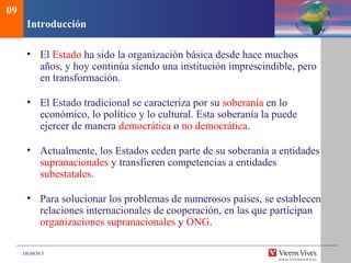 DEMOS 3
Introducción
• El Estado ha sido la organización básica desde hace muchos
años, y hoy continúa siendo una institución imprescindible, pero
en transformación.
• El Estado tradicional se caracteriza por su soberanía en lo
económico, lo político y lo cultural. Esta soberanía la puede
ejercer de manera democrática o no democrática.
• Actualmente, los Estados ceden parte de su soberanía a entidades
supranacionales y transfieren competencias a entidades
subestatales.
• Para solucionar los problemas de numerosos países, se establecen
relaciones internacionales de cooperación, en las que participan
organizaciones supranacionales y ONG.
09
 