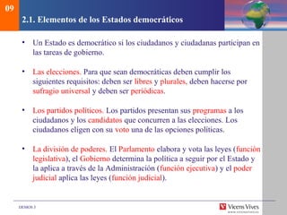 DEMOS 3
2.1. Elementos de los Estados democráticos
• Un Estado es democrático si los ciudadanos y ciudadanas participan en
las tareas de gobierno.
• Las elecciones. Para que sean democráticas deben cumplir los
siguientes requisitos: deben ser libres y plurales, deben hacerse por
sufragio universal y deben ser periódicas.
• Los partidos políticos. Los partidos presentan sus programas a los
ciudadanos y los candidatos que concurren a las elecciones. Los
ciudadanos eligen con su voto una de las opciones políticas.
• La división de poderes. El Parlamento elabora y vota las leyes (función
legislativa), el Gobierno determina la política a seguir por el Estado y
la aplica a través de la Administración (función ejecutiva) y el poder
judicial aplica las leyes (función judicial).
09
 