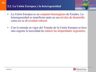 2.2.  La Uni ón Europea y la heterogeneidad La Unión Europea es un  conjunto heterogéneo  de Estados. La heterogeneidad se manifiesta tanto en sus  niveles de desarrollo  como en su  diversidad cultural . Con la entrada en vigor del Tratado de la Unión Europea se hizo más urgente la necesidad de  reducir las disparidades regionales . 10 