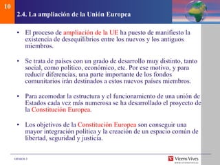 2.4.  La ampliaci ón de la Unión Europea El proceso de  ampliación de la UE  ha puesto de manifiesto la existencia de desequilibrios entre los nuevos y los antiguos miembros. Se trata de países con un grado de desarrollo muy distinto, tanto social, como político, económico, etc. Por ese motivo, y para reducir diferencias, una parte importante de los fondos comunitarios irán destinados a estos nuevos países miembros. Para acomodar la estructura y el funcionamiento de una unión de Estados cada vez más numerosa se ha desarrollado el proyecto de la  Constitución Europea . Los objetivos de la  Constitución Europea  son conseguir una mayor integración política y la creación de un espacio común de libertad, seguridad y justicia. 10 