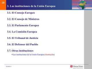 3.  Las instituciones de la Uni ón Europea 3.1. El Consejo Europeo 3.2.  El Consejo de Ministros 3.3. El Parlamento Europeo 3.4. La Comisi ón Europea 3.5. El Tribunal de Justicia 3.6. El Defensor del Pueblo 3.7. Otras instituciones •  Las instituciones de la Unión Europea ( ilustración ) 10 