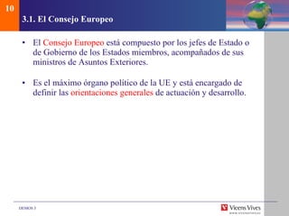 3.1.  El Consejo Europeo El  Consejo Europeo  está compuesto por los jefes de Estado o de Gobierno de los Estados miembros, acompañados de sus ministros de Asuntos Exteriores. Es el máximo órgano político de la UE y está encargado de definir las  orientaciones generales  de actuación y desarrollo. 10 