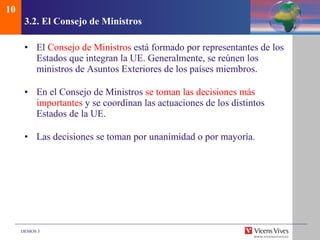 3.2.  El Consejo de Ministros El  Consejo de Ministros  está formado por representantes de los Estados que integran la UE. Generalmente, se reúnen los ministros de Asuntos Exteriores de los países miembros. En el Consejo de Ministros  se toman las decisiones más importantes  y se coordinan las actuaciones de los distintos Estados de la UE.  Las decisiones se toman por unanimidad o por mayoría. 10 