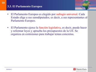 3.3.  El Parlamento Europeo El Parlamento Europeo es elegido por  sufragio universal . Cada Estado elige a sus eurodiputados, es decir, a sus representantes al Parlamento Europeo. El Parlamento ejerce la  función legislativa , es decir, puede hacer y reformar leyes y aprueba los presupuestos de la UE. Se organiza en comisiones para trabajar temas concretos. 10 