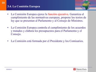 3.4.  La Comisi ón  Europea La Comisión Europea ejerce la  función ejecutiva . Garantiza el cumplimiento de las normativas europeas, propone los textos de ley que se presentan al Parlamento y al Consejo de Ministros. La Comisión Europea controla el cumplimiento de los acuerdos y tratados y elabora los presupuestos para el Parlamento y el Consejo. La Comisión está formada por el Presidente y los Comisarios. 10 