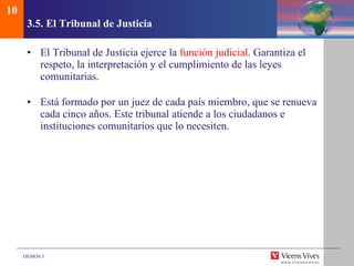 3.5.  El Tribunal de Justicia El Tribunal de Justicia ejerce la  función judicial . Garantiza el respeto, la interpretación y el cumplimiento de las leyes comunitarias. Está formado por un juez de cada país miembro, que se renueva cada cinco años. Este tribunal atiende a los ciudadanos e instituciones comunitarios que lo necesiten. 10 