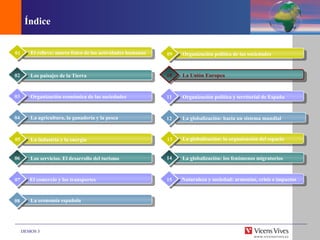 Índice Climas y paisajes de España, Europa y la CA La industria y la energ ía 05 Los servicios. El desarrollo del turismo 06 07 La econom ía española 08 El relieve: marco f ísico de las actividades humanas 01 Los paisajes de la Tierra 02 Organizaci ón económica de las sociedades 03 La agricultura, la ganader ía y la pesca 04 Organizaci ón política de las sociedades 09 La Uni ón Europea 10 Organizaci ón política y territorial de España 11 La globalizaci ón: hacia un sistema mundial 12 La globalizaci ón: la organización del espacio 13 La globalizaci ón: los fenómenos migratorios 14 Naturaleza y sociedad: armon ías, crisis e impactos 15 El comercio y los transportes 