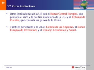 3.7.  Otras instituciones Otras instituciones de la UE son el  Banco Central Europeo , que gestiona el euro y la política monetaria de la UE, y el  Tribunal de Cuentas , que controla los gastos de la Unión. También pertenecen a la UE el  Comité de las Regiones , el  Banco Europeo de Inversiones  y el  Consejo Económico y Social . 10 