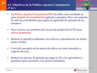 4.2.  Objetivos de la Pol ítica Agraria Comunitaria (PAC)   La  Política Agraria Comunitaria (PAC)  ha dado como resultado un gran  aumento de la producción  agrícola y ganadera. Pero este aumento ha sido tan considerable que supera la capacidad de consumo de los europeos. Para resolver este problema del exceso de producción la UE tiene  nuevas propuestas : Reducir la superficie dedicada a los cultivos, especialmente las tierras menos fértiles. Convertir una parte de las tierras de cultivo en zonas forestales o espacios de ocio. Reducir los precios de garantía que paga la UE a los agricultores y ganaderos para acercarlos a los precios mundiales. 10 
