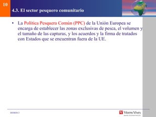 4.3.  El sector pesquero comunitario La  Política Pesquera Común (PPC)  de la Unión Europea se encarga de establecer las zonas exclusivas de pesca, el volumen y el tamaño de las capturas, y los acuerdos y la firma de tratados con Estados que se encuentran fuera de la UE. 10 