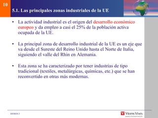 5.1.  Las principales zonas industriales de la UE La actividad industrial es el origen del  desarrollo económico europeo  y da empleo a casi el 25% de la población activa ocupada de la UE. La principal zona de desarrollo industrial de la UE es un eje que va desde el Sureste del Reino Unido hasta el Norte de Italia, siguiendo el valle del Rhin en Alemania. Esta zona se ha caracterizado por tener industrias de tipo tradicional (textiles, metalúrgicas, químicas, etc.) que se han reconvertido en otras más modernas. 10 
