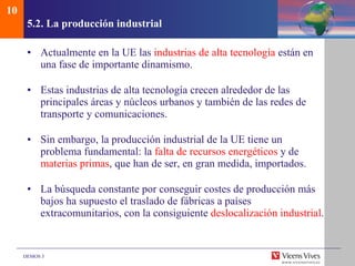 5.2. La producci ón industrial Actualmente en la UE las  industrias de alta tecnología  están en una fase de importante dinamismo. Estas industrias de alta tecnología crecen alrededor de las principales áreas y núcleos urbanos y también de las redes de transporte y comunicaciones. Sin embargo, la producción industrial de la UE tiene un problema fundamental: la  falta de recursos energéticos  y de  materias primas , que han de ser, en gran medida, importados. La búsqueda constante por conseguir costes de producción más bajos ha supuesto el traslado de fábricas a países extracomunitarios, con la consiguiente  deslocalización industrial . 10 