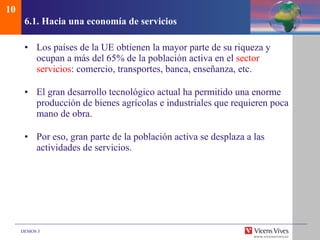 6.1.  Hacia una econom ía de servicios Los países de la UE obtienen la mayor parte de su riqueza y ocupan a más del 65% de la población activa en el  sector servicios : comercio, transportes, banca, enseñanza, etc. El gran desarrollo tecnológico actual ha permitido una enorme producción de bienes agrícolas e industriales que requieren poca mano de obra. Por eso, gran parte de la población activa se desplaza a las actividades de servicios. 10 