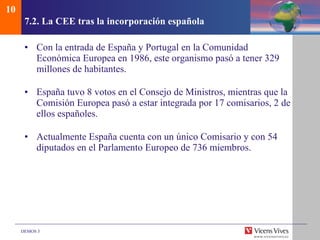 7.2.  La CEE tras la incorporaci ón española Con la entrada de España y Portugal en la Comunidad Económica Europea en 1986, este organismo pasó a tener 329 millones de habitantes. España tuvo 8 votos en el Consejo de Ministros, mientras que la Comisión Europea pasó a estar integrada por 17 comisarios, 2 de ellos españoles. Actualmente España cuenta con un único Comisario y con 54 diputados en el Parlamento Europeo de 736 miembros. 10 