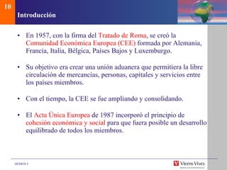 Introducci ón En 1957, con la firma del  Tratado de Roma , se creó la  Comunidad Económica Europea (CEE)  formada por Alemania, Francia, Italia, Bélgica, Países Bajos y Luxemburgo. Su objetivo era crear una unión aduanera que permitiera la libre circulación de mercancías, personas, capitales y servicios entre los países miembros. Con el tiempo, la CEE se fue ampliando y consolidando. El  Acta Única Europea  de 1987 incorporó el principio de  cohesión económica y social  para que fuera posible un desarrollo equilibrado de todos los miembros. 10 