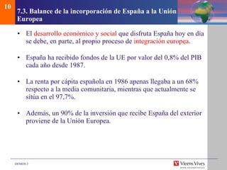 7.3.  Balance de la incorporaci ón de España a la Unión Europea El  desarrollo económico y social  que disfruta España hoy en día se debe, en parte, al propio proceso de  integración europea . España ha recibido fondos de la UE por valor del 0,8% del PIB cada año desde 1987.  La renta por cápita española en 1986 apenas llegaba a un 68% respecto a la media comunitaria, mientras que actualmente se sitúa en el 97,7%. Además, un 90% de la inversión que recibe España del exterior proviene de la Unión Europea. 10 