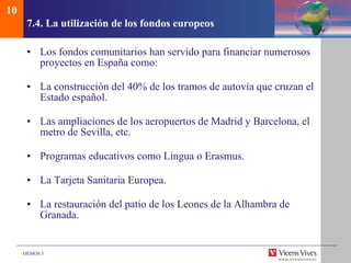 7.4.  La utilizaci ón de los fondos europeos Los fondos comunitarios han servido para financiar numerosos proyectos en España como: La construcción del 40% de los tramos de autovía que cruzan el Estado español. Las ampliaciones de los aeropuertos de Madrid y Barcelona, el metro de Sevilla, etc. Programas educativos como Lingua o Erasmus. La Tarjeta Sanitaria Europea. La restauración del patio de los Leones de la Alhambra de Granada. 10 