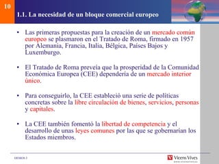 1.1.  La necesidad de un bloque comercial europeo Las primeras propuestas para la creación de un  mercado común europeo  se plasmaron en el Tratado de Roma, firmado en 1957 por Alemania, Francia, Italia, Bélgica, Países Bajos y Luxemburgo. El Tratado de Roma preveía que la prosperidad de la Comunidad Económica Europea (CEE) dependería de un  mercado interior único . Para conseguirlo, la CEE estableció una serie de políticas concretas sobre la  libre circulación de bienes ,  servicios ,  personas  y  capitales . La CEE también fomentó la  libertad de competencia  y el desarrollo de unas  leyes comunes  por las que se gobernarían los Estados miembros. 10 