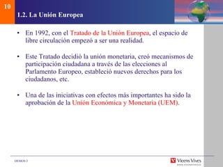 1.2.  La Uni ón Europea En 1992, con el  Tratado de la Unión Europea , el espacio de libre circulación empezó a ser una realidad. Este Tratado decidió la unión monetaria, creó mecanismos de participación ciudadana a través de las elecciones al Parlamento Europeo, estableció nuevos derechos para los ciudadanos, etc. Una de las iniciativas con efectos más importantes ha sido la aprobación de la  Unión Económica y Monetaria (UEM) . 10 
