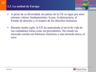 1.3. La unidad de Europa A pesar de su diversidad, los países de la UE se rigen por unos mismos valores fundamentales: la paz, la democracia, el Estado de derecho y el respeto de los derechos humanos. Durante medio siglo, la UE ha aumentado el nivel de vida de sus ciudadanos hasta cotas sin precedentes. Ha creado un mercado común sin fronteras interiores y una moneda única, el euro. 10 