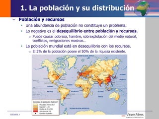 DEMOS 3
– Población y recursos
 Una abundancia de población no constituye un problema.
 Lo negativo es el desequilibrio entre población y recursos.
o Puede causar pobreza, hambre, sobrexplotación del medio natural,
conflictos, emigraciones masivas…
 La población mundial está en desequilibrio con los recursos.
o El 2% de la población posee el 50% de la riqueza existente.
1. La población y su distribución
 