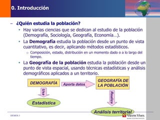 DEMOS 3
0. Introducción
– ¿Quién estudia la población?
 Hay varias ciencias que se dedican al estudio de la población
(Demografía, Sociología, Geografía, Economía…).
 La Demografía estudia la población desde un punto de vista
cuantitativo, es decir, aplicando métodos estadísticos.
o Composición, estado, distribución en un momento dado o a lo largo del
tiempo.
 La Geografía de la población estudia la población desde un
punto de vista espacial, usando técnicas estadísticas y análisis
demográficos aplicados a un territorio.
DEMOGRAFÍA
Estadística
GEOGRAFÍA DE
LA POBLACIÓN
Análisis territorial
Usa
Aporta datos
Realiza
 