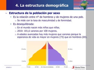 DEMOS 3
– Estructura de la población por sexo
 Es la relación entre nº de hombres y de mujeres de una pob.
o Se mide con la tasa de masculinidad y de feminidad.
 Es desequilibrada:
o En el mundo nacen más niños que niñas.
o 2010: 101,6 varones por 100 mujeres.
o A edades avanzadas hay más mujeres que varones porque la
esperanza de vida es mayor en mujeres (73) que en hombres (69).
4. La estructura demográfica
 