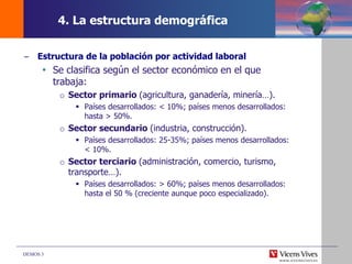 DEMOS 3
4. La estructura demográfica
– Estructura de la población por actividad laboral
 Se clasifica según el sector económico en el que
trabaja:
o Sector primario (agricultura, ganadería, minería…).
 Países desarrollados: < 10%; países menos desarrollados:
hasta > 50%.
o Sector secundario (industria, construcción).
 Países desarrollados: 25-35%; países menos desarrollados:
< 10%.
o Sector terciario (administración, comercio, turismo,
transporte…).
 Países desarrollados: > 60%; países menos desarrollados:
hasta el 50 % (creciente aunque poco especializado).
 
