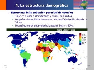 DEMOS 3
– Estructura de la población por nivel de estudios
 Tiene en cuenta la alfabetización y el nivel de estudios.
 Los países desarrollados tienen una tasa de alfabetización elevada (>
90 %).
 Los países menos desarrollados la tasa es baja (< 50%).
4. La estructura demográfica
 