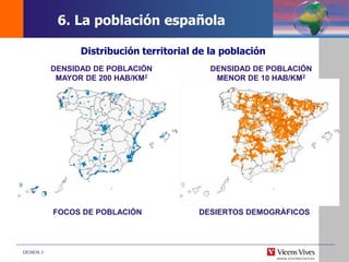 DEMOS 3
Distribución territorial de la población
FOCOS DE POBLACIÓN DESIERTOS DEMOGRÁFICOS
DENSIDAD DE POBLACIÓN
MENOR DE 10 HAB/KM2
DENSIDAD DE POBLACIÓN
MAYOR DE 200 HAB/KM2
6. La población española
 