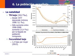 DEMOS 3
– La natalidad
 TN baja (10,2 ‰).
o Desde 1977
desciende (mínimo
1998: 9,1 ‰).
o Sólo aumenta entre
1998-2008:
aumenta (11,4 ‰)
por la llegada de
población
inmigrante.
 Fecundidad baja
o 1,3 hijos por mujer
(2013).
6. La población española
 