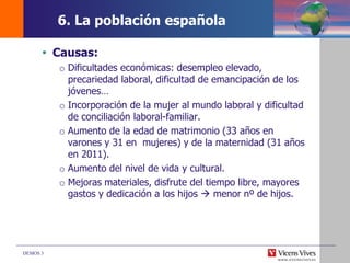 DEMOS 3
 Causas:
o Dificultades económicas: desempleo elevado,
precariedad laboral, dificultad de emancipación de los
jóvenes…
o Incorporación de la mujer al mundo laboral y dificultad
de conciliación laboral-familiar.
o Aumento de la edad de matrimonio (33 años en
varones y 31 en mujeres) y de la maternidad (31 años
en 2011).
o Aumento del nivel de vida y cultural.
o Mejoras materiales, disfrute del tiempo libre, mayores
gastos y dedicación a los hijos  menor nº de hijos.
6. La población española
 