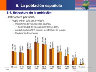 DEMOS 3
6.4. Estructura de la población
– Estructura por sexo
 Propia de un país desarrollado.
o Predominio de varones entre jóvenes.
 Superioridad de niños al nacer (105 x 100).
o A edad madura (50-54 años), los efectivos se igualan.
o Predominio de ancianas.
6. La población española
 
