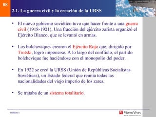 08
      2.1. La guerra civil y la creación de la URSS

      • El nuevo gobierno soviético tuvo que hacer frente a una guerra
        civil (1918-1921). Una fracción del ejército zarista organizó el
        Ejército Blanco, que se levantó en armas.

      • Los bolcheviques crearon el Ejército Rojo que, dirigido por
        Trotski, logró imponerse. A lo largo del conflicto, el partido
        bolchevique fue haciéndose con el monopolio del poder.

      • En 1922 se creó la URSS (Unión de Repúblicas Socialistas
        Soviéticas), un Estado federal que reunía todas las
        nacionalidades del viejo imperio de los zares.

      • Se trataba de un sistema totalitario.



     DEMOS 4
 