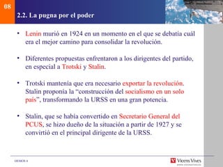 08
      2.2. La pugna por el poder

      • Lenin murió en 1924 en un momento en el que se debatía cuál
        era el mejor camino para consolidar la revolución.

      • Diferentes propuestas enfrentaron a los dirigentes del partido,
        en especial a Trotski y Stalin.

      • Trotski mantenía que era necesario exportar la revolución.
        Stalin proponía la “construcción del socialismo en un solo
        país”, transformando la URSS en una gran potencia.

      • Stalin, que se había convertido en Secretario General del
        PCUS, se hizo dueño de la situación a partir de 1927 y se
        convirtió en el principal dirigente de la URSS.



     DEMOS 4
 