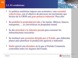 08
      2.3. El estalinismo

      • La política estalinista impuso una economía y una sociedad
        colectivistas, con el objetivo de provocar un crecimiento que
        hiciera de la URSS una gran potencia industrial. Para ello:

      • Se prohibió la propiedad privada y las tierras, fábricas, bancos,
        transportes…, se convirtieron en propiedad estatal.

      • Se dio prioridad a la industria pesada para construir las
        infraestructuras necesarias.

      • Se instituyó una economía dirigida por el Estado, que elaboraba
        planes para planificar la producción agrícola e industrial.

      • Stalin ejerció una dictadura en la que el Partido Comunista
        controlaba todos los órganos del Estado.

     DEMOS 4
 