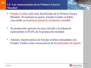 08
      3.1. Las consecuencias de la Primera Guerra
      Mundial

      • Estados Unidos salió muy beneficiado de la Primera Guerra
        Mundial. Al terminar la guerra, Estados Unidos se había
        convertido en la primera potencia económica mundial.

      • Su producción agrícola era muy elevada y la industrial
        representaba el 44,8% de la producción mundial.

      • Además, muchos países de Europa estaban endeudados con
        Estados Unidos como consecuencia de los préstamos de guerra.




     DEMOS 4
 