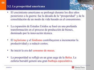 08
      3.2. La prosperidad americana

      • El crecimiento americano se prolongó durante los diez años
        posteriores a la guerra: fue la década de la “prosperidad” y de la
        consolidación de un modo de vida basado en el consumismo.

      • La expansión de Estados Unidos se basó en una profunda
        transformación en el proceso de producción de bienes,
        dominado por la innovación técnica.

      • El taylorismo y el fordismo contribuyeron a incrementar la
        productividad y a reducir costos.

      • Se inició la era del consumo de masas.

      • La prosperidad se reflejó en un gran auge de la Bolsa. La
        euforia bursátil generó una gran burbuja especulativa.

     DEMOS 4
 