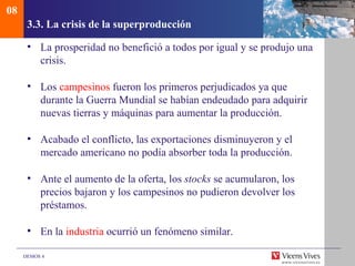 08
      3.3. La crisis de la superproducción

      • La prosperidad no benefició a todos por igual y se produjo una
        crisis.

      • Los campesinos fueron los primeros perjudicados ya que
        durante la Guerra Mundial se habían endeudado para adquirir
        nuevas tierras y máquinas para aumentar la producción.

      • Acabado el conflicto, las exportaciones disminuyeron y el
        mercado americano no podía absorber toda la producción.

      • Ante el aumento de la oferta, los stocks se acumularon, los
        precios bajaron y los campesinos no pudieron devolver los
        préstamos.

      • En la industria ocurrió un fenómeno similar.

     DEMOS 4
 