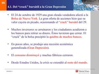 08
      4.1. Del “crack” bursátil a la Gran Depresión

      • El 24 de octubre de 1929 una gran oleada vendedora afectó a la
        Bolsa de Nueva York. La gran oferta de acciones hizo que su
        valor cayera en picado, ocasionando el “crack” bursátil del 29.

      • Muchos inversores se arruinaron y los ciudadanos acudieron a
        los bancos para retirar su dinero. Éstos tuvieron que cerrar. El
        “crack” de la bolsa precipitó la quiebra de muchos bancos.

      • En pocos años, se produjo una recesión económica
        generalizada (Gran Depresión).

      • El consumo disminuyó y muchas fábricas cerraron.

      • Desde Estados Unidos, la crisis se extendió al resto del mundo.

     DEMOS 4
 