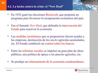08
      4.2. La lucha contra la crisis: el “New Deal”

      • En 1932 ganó las elecciones Roosevelt, que proponía un
        programa para favorecer la recuperación económica del país.

      • Fue el llamado New Deal, que defendía la intervención del
        Estado para reactivar la economía.

      • Las medidas económicas que se propusieron fueron ayudas a
        las empresas, destrucción de los stocks agrícolas acumulados,
        etc. El Estado estableció un control sobre los bancos.

      • Entre las reformas sociales se impulsó un gran plan de obras
        públicas, una política de apoyo a los precios agrícolas, etc.

      • Se produjo un relanzamiento de la economía estadounidense.

     DEMOS 4
 