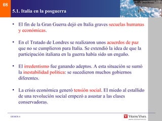 08
      5.1. Italia en la posguerra

      • El fin de la Gran Guerra dejó en Italia graves secuelas humanas
        y económicas.

      • En el Tratado de Londres se realizaron unos acuerdos de paz
        que no se cumplieron para Italia. Se extendió la idea de que la
        participación italiana en la guerra había sido un engaño.

      • El irredentismo fue ganando adeptos. A esta situación se sumó
        la inestabilidad política: se sucedieron muchos gobiernos
        diferentes.

      • La crisis económica generó tensión social. El miedo al estallido
        de una revolución social empezó a asustar a las clases
        conservadoras.

     DEMOS 4
 