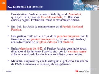 08
      5.2. El ascenso del fascismo

      • En esta situación de crisis apareció la figura de Mussolini,
        quien, en 1919, creó los Fasci de combate, los llamados
        camisas negras. Pretendían frenar al movimiento obrero.

      • En 1921, los Fasci se transformaron en el Partido Nacional
        Fascista.

      • Este partido contó con el apoyo de la pequeña burguesía, con la
        financiación de grandes propietarios agrícolas e industriales y
        con la tolerancia de la Iglesia católica y el monarca.

      • En las elecciones de 1922, el Partido Fascista consiguió pocos
        diputados al Parlamento. Pero ese año, con los camisas negras
        aplastó la huelga de los sindicatos socialistas y anarquistas.

      • Mussolini exigió al rey que le entregara el gobierno. En octubre
        de 1922, el monarca le nombró jefe del gobierno.

     DEMOS 4
 