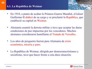 08
      6.1. La República de Weimar

      • En 1918, a punto de acabar la Primera Guerra Mundial, el káiser
        Guillermo II abdicó de su cargo y se proclamó la República, que
        estableció su capital en Weimar.

      • Alemania asumió la derrota militar y tuvo que aceptar las duras
        condiciones de paz impuestas por los vencedores. Muchos
        alemanes consideraron humillante el Tratado de Versalles.

      • Los años de posguerra fueron para Alemania de crisis
        económica, miseria y paro.

      • La República de Weimar, dirigida por democratacristianos y
        socialistas, tuvo que hacer frente a esta dura situación.



     DEMOS 4
 